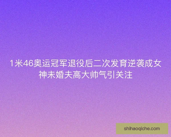 1米46奥运冠军退役后二次发育逆袭成女神未婚夫高大帅气引关注 1米46奥运冠军退役后二次发育逆袭成女神未婚夫高大帅气引关注