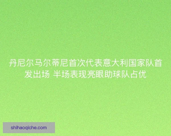 丹尼尔马尔蒂尼首次代表意大利国家队首发出场 半场表现亮眼助球队占优
