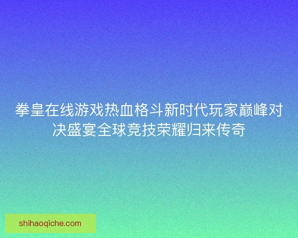 拳皇在线游戏热血格斗新时代玩家巅峰对决盛宴全球竞技荣耀归来传奇