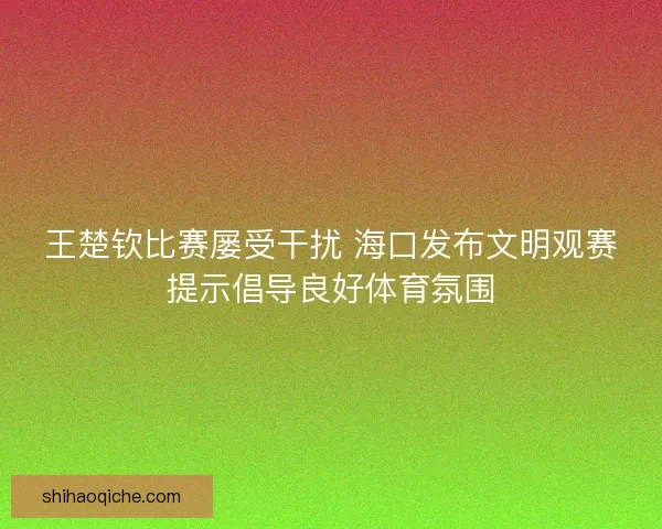 王楚钦比赛屡受干扰 海口发布文明观赛提示倡导良好体育氛围