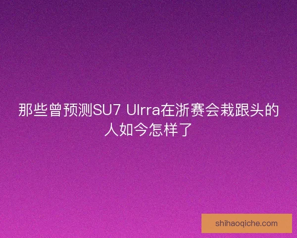 那些曾预测SU7 Ulrra在浙赛会栽跟头的人如今怎样了