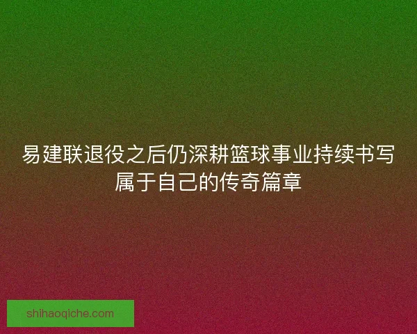 易建联退役之后仍深耕篮球事业持续书写属于自己的传奇篇章