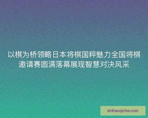 以棋为桥领略日本将棋国粹魅力全国将棋邀请赛圆满落幕展现智慧对决风采