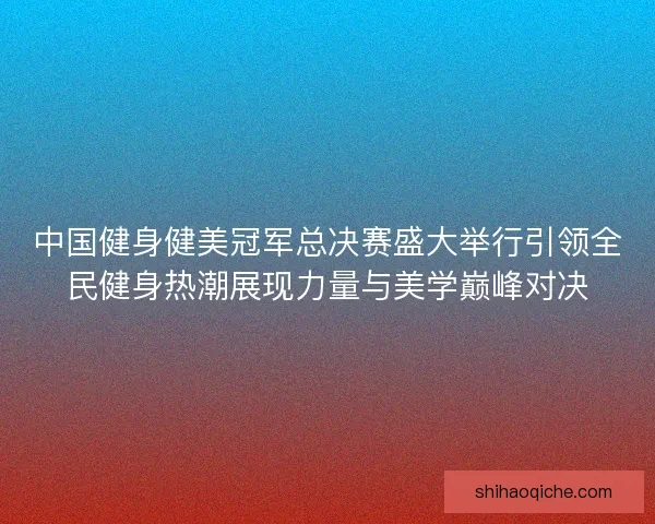 中国健身健美冠军总决赛盛大举行引领全民健身热潮展现力量与美学巅峰对决 中国健身健美冠军总决赛盛大举行引领全民健身热潮展现力量与美学巅峰对决