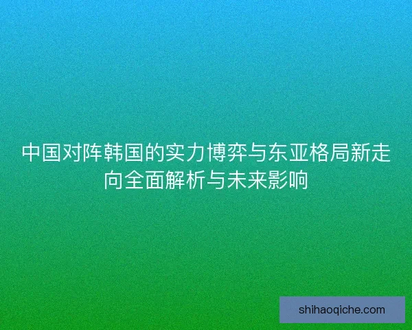中国对阵韩国的实力博弈与东亚格局新走向全面解析与未来影响