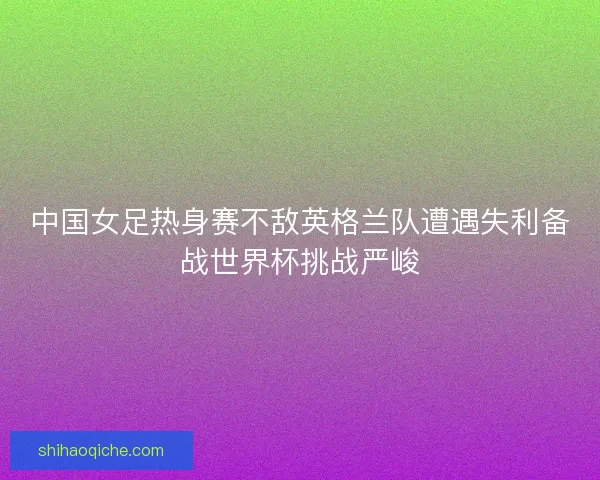 中国女足热身赛不敌英格兰队遭遇失利备战世界杯挑战严峻 中国女足热身赛不敌英格兰队遭遇失利备战世界杯挑战严峻