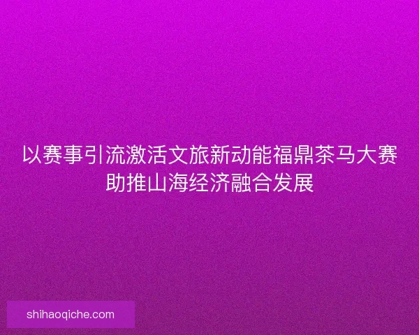 以赛事引流激活文旅新动能福鼎茶马大赛助推山海经济融合发展